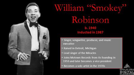 William “Smokey” Robinson b. 1940 Inducted in 1987 Singer, songwriter, producer, and music executive Raised in Detroit, Michigan Lead singer of the Miracles.