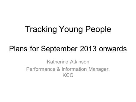 Tracking Young People Plans for September 2013 onwards Katherine Atkinson Performance & Information Manager, KCC.