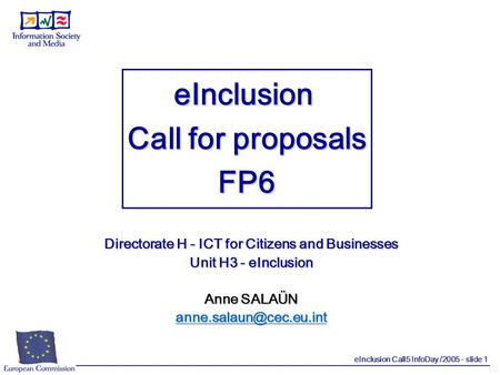 EInclusion Call5 InfoDay /2005 - slide 1 eInclusion Call for proposals FP6 Directorate H - ICT for Citizens and Businesses Unit H3 - eInclusion Anne SALAÜN.