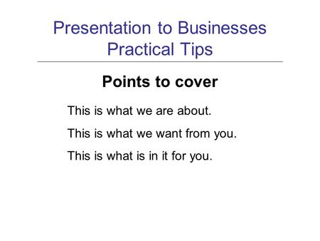 Presentation to Businesses Practical Tips Points to cover This is what we are about. This is what we want from you. This is what is in it for you.