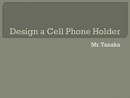 Mr. Tanaka.  Task: Design the best cell phone holder ever!! Follow EDP.