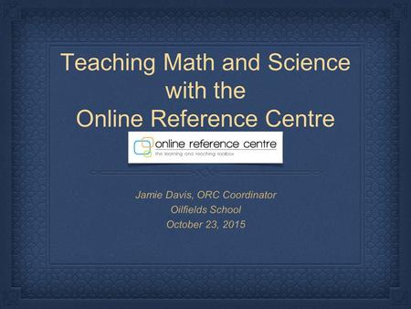 Teaching Math and Science with the Online Reference Centre Jamie Davis, ORC Coordinator Oilfields School October 23, 2015.