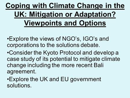 Coping with Climate Change in the UK: Mitigation or Adaptation? Viewpoints and Options Explore the views of NGO’s, IGO’s and corporations to the solutions.