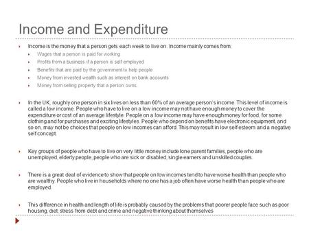 Income and Expenditure  Income is the money that a person gets each week to live on. Income mainly comes from:  Wages that a person is paid for working.