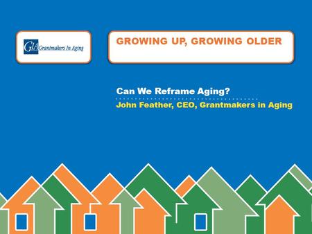 GROWING UP, GROWING OLDER John Feather, CEO, Grantmakers in Aging Can We Reframe Aging?