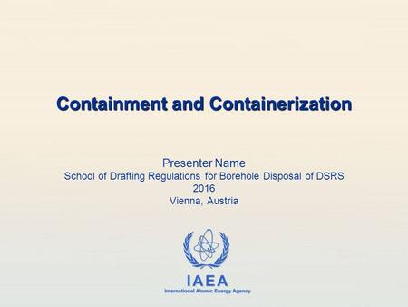 IAEA International Atomic Energy Agency Presenter Name School of Drafting Regulations for Borehole Disposal of DSRS 2016 Vienna, Austria Containment and.