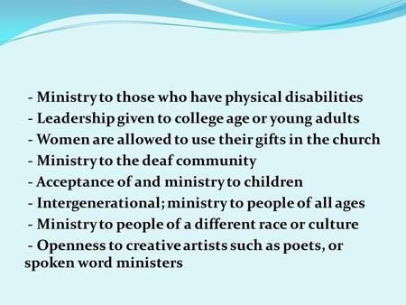 - Ministry to those who have physical disabilities - Leadership given to college age or young adults - Women are allowed to use their gifts in the church.