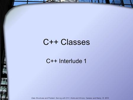 C++ Classes C++ Interlude 1 Data Structures and Problem Solving with C++: Walls and Mirrors, Carrano and Henry, © 2013.