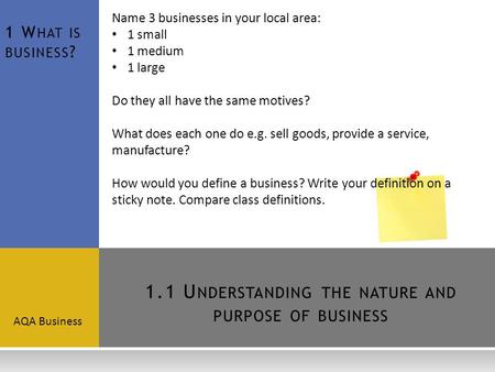 1.1 U NDERSTANDING THE NATURE AND PURPOSE OF BUSINESS AQA Business 1 W HAT IS BUSINESS ? Name 3 businesses in your local area: 1 small 1 medium 1 large.