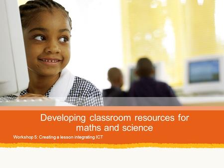 Developing classroom resources for maths and science Workshop 5: Creating a lesson integrating ICT.