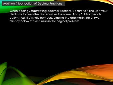 Addition / Subtraction of Decimal Fractions When adding / subtracting decimal fractions. Be sure to “ line up “ your decimals to keep the place values.