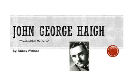 John George Haigh “The Acid Bath Murderer” By: Abbey Watkins.