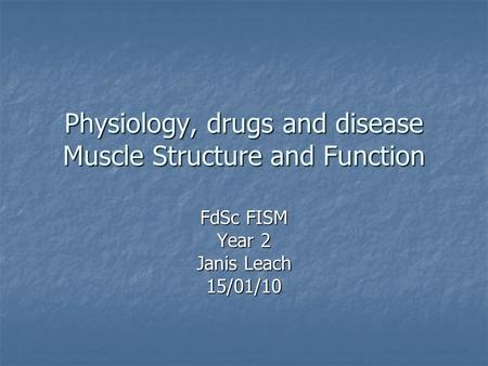 Physiology, drugs and disease Muscle Structure and Function FdSc FISM Year 2 Janis Leach 15/01/10.