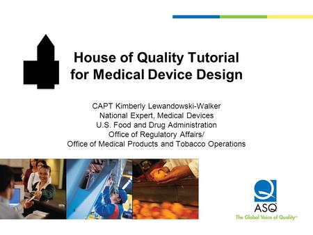 House of Quality Tutorial for Medical Device Design CAPT Kimberly Lewandowski-Walker National Expert, Medical Devices U.S. Food and Drug Administration.