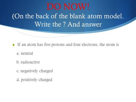 DO NOW! (On the back of the blank atom model. Write the ? And answer  If an atom has five protons and four electrons, the atom is a. neutral b. radioactive.