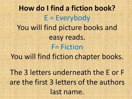 How do I find a fiction book? E = Everybody You will find picture books and easy reads. F= Fiction You will find fiction chapter books. The 3 letters underneath.