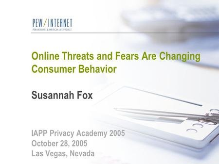 Online Threats and Fears Are Changing Consumer Behavior Susannah Fox IAPP Privacy Academy 2005 October 28, 2005 Las Vegas, Nevada.