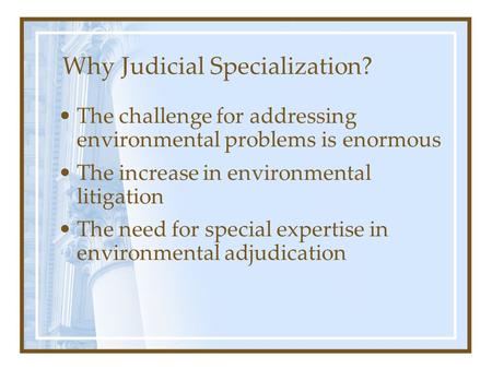 Why Judicial Specialization? The challenge for addressing environmental problems is enormous The increase in environmental litigation The need for special.