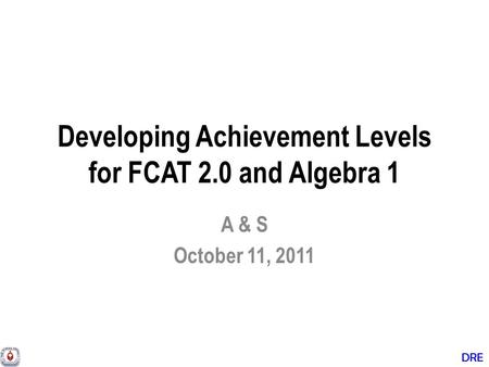 DRE Developing Achievement Levels for FCAT 2.0 and Algebra 1 A & S October 11, 2011.