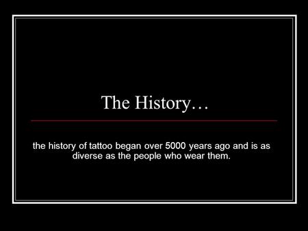 The History… the history of tattoo began over 5000 years ago and is as diverse as the people who wear them.