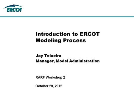 October 29, 2012 RARF Workshop 2 Introduction to ERCOT Modeling Process Jay Teixeira Manager, Model Administration.