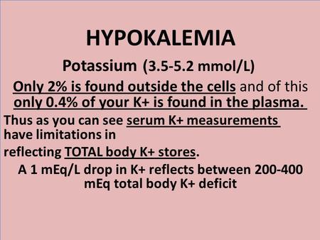 HYPOKALEMIA 3.5-5.2 mmol/L) ) Potassium Only 2% is found outside the cells and of this only 0.4% of your K+ is found in the plasma. Thus as you can see.