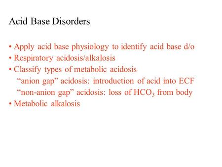 Acid Base Disorders Apply acid base physiology to identify acid base d/o Respiratory acidosis/alkalosis Classify types of metabolic acidosis “anion gap”