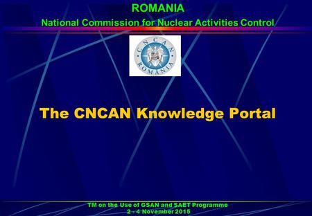 The CNCAN Knowledge Portal TM on the Use of GSAN and SAET Programme 2 - 4 November 2015 ROMANIA National Commission for Nuclear Activities Control.