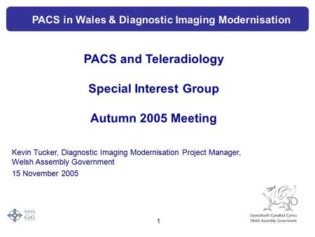 1 PACS and Teleradiology Special Interest Group Autumn 2005 Meeting Kevin Tucker, Diagnostic Imaging Modernisation Project Manager, Welsh Assembly Government.