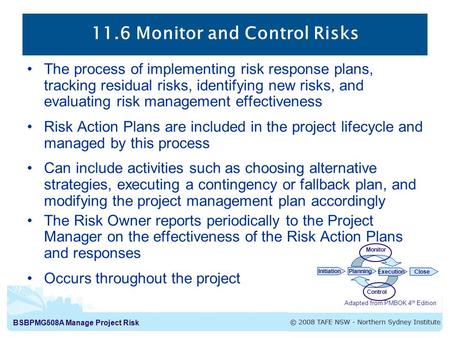 BSBPMG508A Manage Project Risk 11.6 Monitor and Control Risks Adapted from PMBOK 4 th Edition InitiationPlanning ExecutionClose Monitor Control The process.