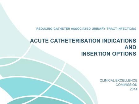 REDUCING CATHETER ASSOCIATED URINARY TRACT INFECTIONS CLINICAL EXCELLENCE COMMISSION 2014 ACUTE CATHETERISATION INDICATIONS AND INSERTION OPTIONS.