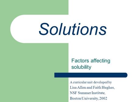 Solutions Factors affecting solubility A curricular unit developed by Lisa Allen and Faith Hughes, NSF Summer Institute, Boston University, 2002.