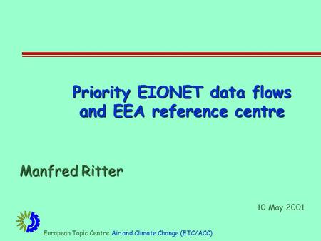 European Topic Centre Air and Climate Change (ETC/ACC) Priority EIONET data flows and EEA reference centre Manfred Ritter 10 May 2001.