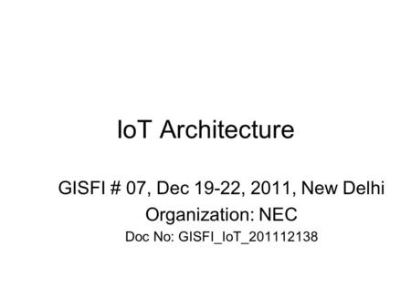 IoT Architecture GISFI # 07, Dec 19-22, 2011, New Delhi Organization: NEC Doc No: GISFI_IoT_201112138.