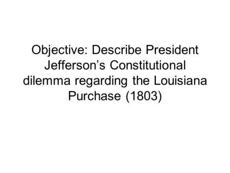 Objective: Describe President Jefferson’s Constitutional dilemma regarding the Louisiana Purchase (1803)