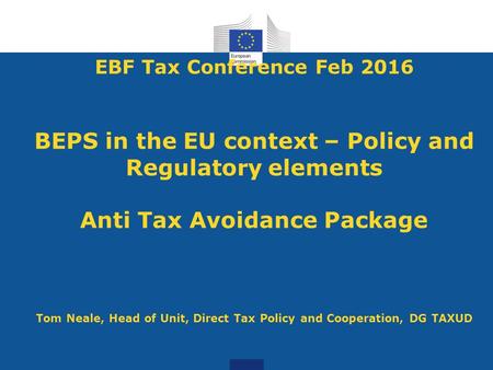 EBF Tax Conference Feb 2016 BEPS in the EU context – Policy and Regulatory elements Anti Tax Avoidance Package Tom Neale, Head of Unit, Direct Tax.