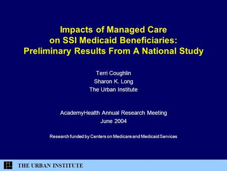 THE URBAN INSTITUTE Impacts of Managed Care on SSI Medicaid Beneficiaries: Preliminary Results From A National Study Terri Coughlin Sharon K. Long The.