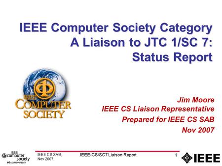 IEEE CS SAB, Nov 2007 IEEE-CS/SC7 Liaison Report 1 IEEE Computer Society Category A Liaison to JTC 1/SC 7: Status Report Jim Moore IEEE CS Liaison Representative.