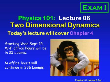 Physics 101: Lecture 6, Pg 1 Two Dimensional Dynamics Physics 101: Lecture 06 Today’s lecture will cover Chapter 4 Exam I Starting Wed Sept 15, W-F office.