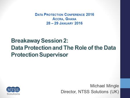 Breakaway Session 2: Data Protection and The Role of the Data Protection Supervisor Michael Mingle Director, NTSS Solutions (UK) D ATA P ROTECTION C ONFERENCE.