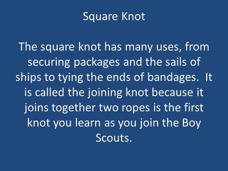 Square Knot The square knot has many uses, from securing packages and the sails of ships to tying the ends of bandages. It is called the joining knot.