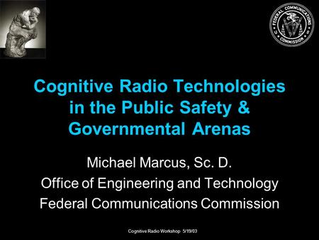 Cognitive Radio Workshop 5/19/03 Cognitive Radio Technologies in the Public Safety & Governmental Arenas Michael Marcus, Sc. D. Office of Engineering and.