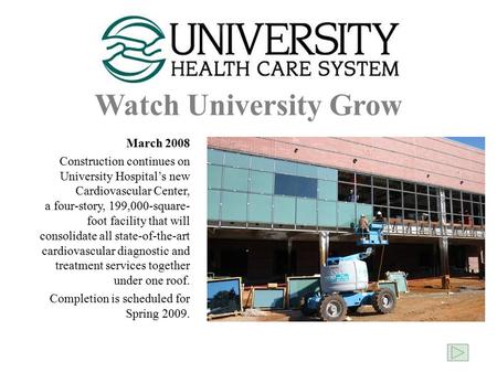 Watch University Grow March 2008 Construction continues on University Hospital’s new Cardiovascular Center, a four-story, 199,000-square- foot facility.