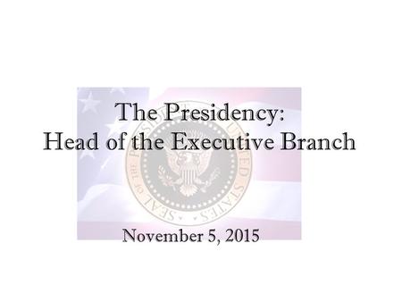 The Presidency: Head of the Executive Branch November 5, 2015.