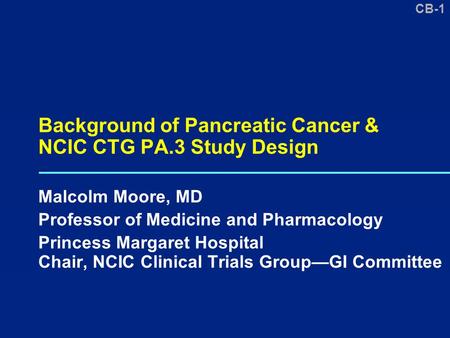 CB-1 Background of Pancreatic Cancer & NCIC CTG PA.3 Study Design Malcolm Moore, MD Professor of Medicine and Pharmacology Princess Margaret Hospital Chair,