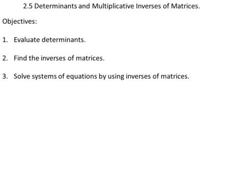 2.5 Determinants and Multiplicative Inverses of Matrices. Objectives: 1.Evaluate determinants. 2.Find the inverses of matrices. 3.Solve systems of equations.