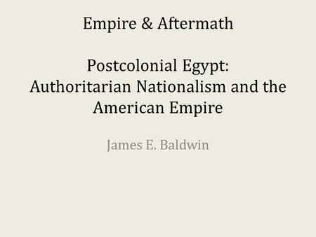 Empire & Aftermath Postcolonial Egypt: Authoritarian Nationalism and the American Empire James E. Baldwin.