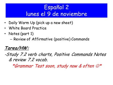 Español 2 lunes el 9 de noviembre Daily Warm Up (pick up a new sheet) White Board Practice Notes (part 1) – Review of Affirmative (positive) Commands Tarea/HW: