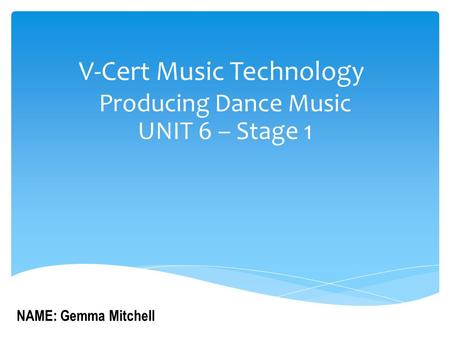 V-Cert Music Technology Producing Dance Music UNIT 6 – Stage 1 NAME: Gemma Mitchell.