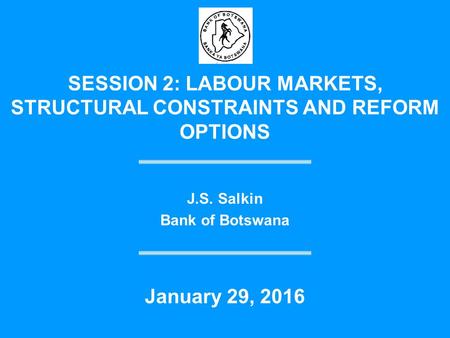 SESSION 2: LABOUR MARKETS, STRUCTURAL CONSTRAINTS AND REFORM OPTIONS J.S. Salkin Bank of Botswana January 29, 2016.